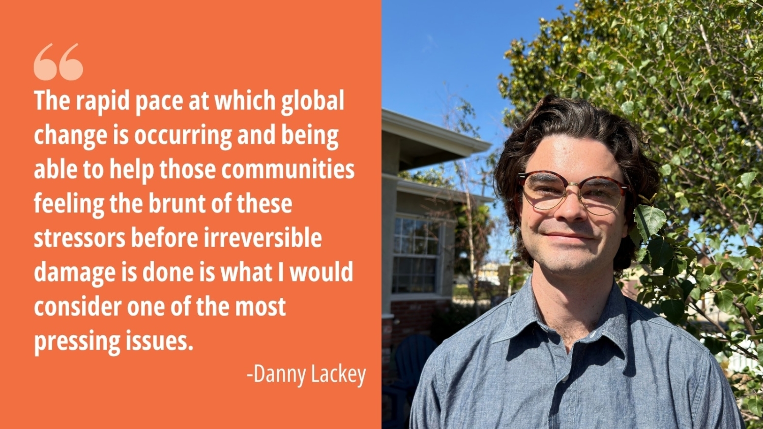 Danny Lackey's headshot next to his quote "The rapid pace at which global change is occurring and being able to help those communities feeling the brunt of these stressors before irreversible damage is done is what I would consider one of the most pressing issues."