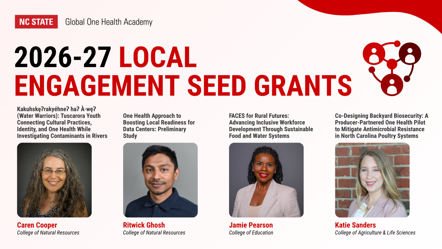 Graphic that reads, 2026-27 Local Engagement Seed Grants with the four awardees with their headshots and their project titles listed. Caren Cooper (College of Natural Resources), Kakuhskęʔrakyéhneʔ haʔ À·węʔ (Water Warriors): Tuscarora Youth Connecting Cultural Practices, Identity, and One Health While Investigating Contaminants in Rivers. Ritwick Ghosh (College of Natural Resources), One Health Approach to Boosting Local Readiness for Data Centers: Preliminary Study. Jamie Pearson (College of Education), FACES for Rural Futures: Advancing Inclusive Workforce Development Through Sustainable Food and Water Systems. Katie Sanders (College of Agriculture & Life Sciences), Co-Designing Backyard Biosecurity: A Producer-Partnered One Health Pilot to Mitigate Antimicrobial Resistance in North Carolina Poultry Systems. The NC State Global One Health Academy logo appears in the top left.
